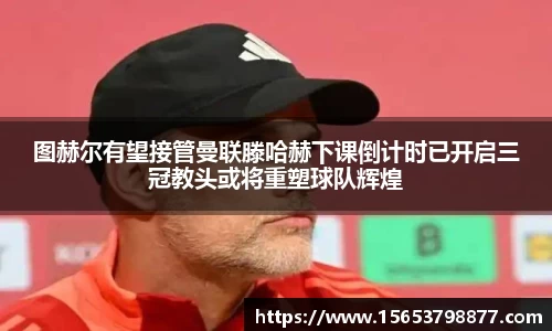 图赫尔有望接管曼联滕哈赫下课倒计时已开启三冠教头或将重塑球队辉煌